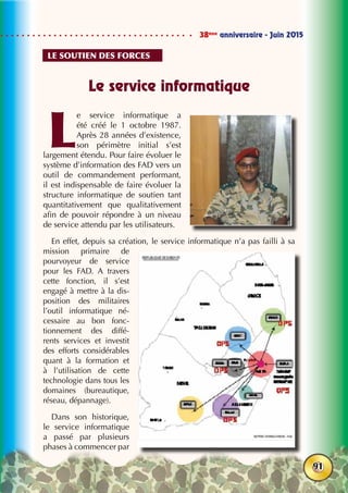 38ème
anniversaire - Juin 2015
91
Le service informatique
L
e service informatique a
été créé le 1 octobre 1987.
Après 28 années d’existence,
son périmètre initial s’est
largement étendu. Pour faire évoluer le
système d’information des FAD vers un
outil de commandement performant,
il est indispensable de faire évoluer la
structure informatique de soutien tant
quantitativement que qualitativement
afin de pouvoir répondre à un niveau
de service attendu par les utilisateurs.
En effet, depuis sa création, le service informatique n’a pas failli à sa
mission primaire de
pourvoyeur de service
pour les FAD. A travers
cette fonction, il s’est
engagé à mettre à la dis-
position des militaires
l’outil informatique né-
cessaire au bon fonc-
tionnement des diffé-
rents services et investit
des efforts considérables
quant à la formation et
à l’utilisation de cette
technologie dans tous les
domaines (bureautique,
réseau, dépannage).
Dans son historique,
le service informatique
a passé par plusieurs
phases à commencer par
Le soutien des forces
 