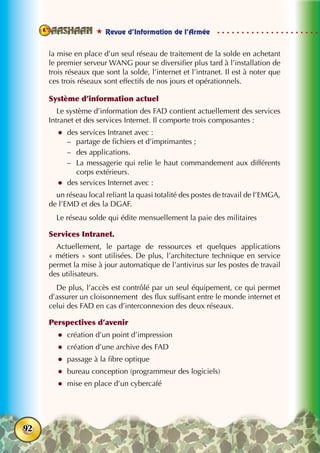  Revue d’Information de l’Armée
92
la mise en place d’un seul réseau de traitement de la solde en achetant
le premier serveur WANG pour se diversifier plus tard à l’installation de
trois réseaux que sont la solde, l’internet et l’intranet. Il est à noter que
ces trois réseaux sont effectifs de nos jours et opérationnels.
Système d’information actuel
Le système d’information des FAD contient actuellement des services
Intranet et des services Internet. Il comporte trois composantes :
zz des services Intranet avec :
–– partage de fichiers et d’imprimantes ;
–– des applications.
–– La messagerie qui relie le haut commandement aux différents
corps extérieurs.
zz des services Internet avec :
un réseau local reliant la quasi totalité des postes de travail de l’EMGA,
de l’EMD et des la DGAF.
Le réseau solde qui édite mensuellement la paie des militaires
Services Intranet.
Actuellement, le partage de ressources et quelques applications
« métiers » sont utilisées. De plus, l’architecture technique en service
permet la mise à jour automatique de l’antivirus sur les postes de travail
des utilisateurs.
De plus, l’accès est contrôlé par un seul équipement, ce qui permet
d’assurer un cloisonnement des flux suffisant entre le monde internet et
celui des FAD en cas d’interconnexion des deux réseaux.
Perspectives d’avenir
zz création d’un point d’impression
zz création d’une archive des FAD
zz passage à la fibre optique
zz bureau conception (programmeur des logiciels)
zz mise en place d’un cybercafé
 