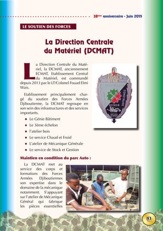 38ème
anniversaire - Juin 2015
93
La Direction Centrale
du Matériel (DCMAT)
L
a Direction Centrale du Maté-
riel, la DCMAT, anciennement
ECMAT, Etablissement Central
du Matériel, est commandé
depuis 2013 par le LT/Colonel Fouad Elmi
Wais.
Etablissement principalement char-
gé du soutien des Forces Armées
Djiboutienne, la DCMAT regroupe en
son sein des infrastructures et des services
importants.
zz Le Génie Bâtiment
zz Le 3ème échelon
zz l’atelier bois
zz Le service Chaud et Froid
zz L’atelier de Mécanique Générale
zz Le service de Stock et Gestion
Maintien en condition du parc Auto :
La DCMAT met au
service des corps et
formations des Forces
Armées Djiboutiennes
son expertise dans le
domaine de la mécanique
notamment. S’appuyant
sur l’atelier de Mécanique
Général qui fabrique
les pièces essentielles
Le soutien des forces
 