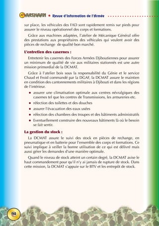  Revue d’Information de l’Armée
94
sur place, les véhicules des FAD sont rapidement remis sur pieds pour
assurer le niveau opérationnel des corps et formations.
Grâce aux machines adaptées, l’atelier de Mécanique Général offre
des prestations aux propriétaires des véhicules qui veulent avoir des
pièces de rechange de qualité bon marché.
L’entretien des casernes :
Entretenir les casernes des Forces Armées Djiboutiennes pour assurer
un minimum de qualité de vie aux militaires stationnés est une autre
mission primordial de la DCMAT.
Grâce à l’atelier bois sous la responsabilité du Génie et le service
Chaud et Froid commandé par la DGAF, la DCMAT assure le maintien
en condition des cantonnements militaires à Djibouti et dans les régions
de l’intérieur.
zz assurer une climatisation optimale aux centres névralgiques des
casernes tel que les centres de Transmissions, les armureries etc.
zz réfection des toilettes et des douches
zz assurer l’évacuation des eaux usées
zz réfection des chambres des troupes et des bâtiments administratifs
zz Eventuellement construire des nouveaux bâtiments là où le besoin
se fait sentir.
La gestion du stock :
La DCMAT assure le suivi des stock en pièces de rechange, en
pneumatique et en batterie pour l’ensemble des corps et formations. Ce
suivi implique à veiller la bonne utilisation de ce qui est délivré mais
aussi gérer les demandes d’une manière optimale.
Quand le niveau de stock atteint un certain degré, la DCMAT avise le
haut commandement pour qu’il n’y ai jamais de rupture de stock. Dans
cette mission, la DCMAT s’appuie sur le BTV et les entrepôt de stock.
 