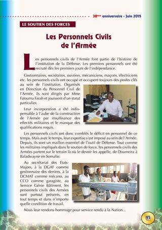 38ème
anniversaire - Juin 2015
95
Les Personnels Civils
de l’Armée
Les personnels civils de l’Armée font partie de l’histoire de
l’institution de la Défense. Les premiers personnels ont été
recruté dès les premiers jours de l’indépendance.
Gestionnaires, secrétaires, ouvriers, mécaniciens, maçons, électriciens
etc. les personnels civils ont occupé et occupent toujours des postes clés
au sein de l’institution. Organisés
en Direction du Personnel Civil de
l’Armée, ils sont dirigés par Mme
Fatouma Farah et jouissent d’un statut
particulier.
Leur incorporation a été indis-
pensable à l’aube de la construction
de l’Armée par insuffisance des
effectifs militaires et le manque des
qualifications requis.
Les personnels civils ont donc comblés le déficit en personnel de ce
temps. Mais avec le temps, leur expertise s’est imposé au sein de l’Armée.
Depuis, ils sont un maillon essentiel de l’outil de Défense. Tout comme
les militaires impliqués dans le soutien de force, les personnels civils des
Armées partent sur le terrain là où le devoir les appelle, de Doumeira à
Baladwayne en Somalie.
Au secrétariat des Etats-
Majors, à la DGAF comme
gestionnaire des deniers, à la
DCMAT comme mécano, au
CCO comme garagiste, au
Service Génie Bâtiment, les
personnels civils des Armées
sont partout présents, en
tout temps et dans n’importe
quelle condition de travail.
Nous leur rendons hommage pour service rendu à la Nation...
Le soutien des forces
 