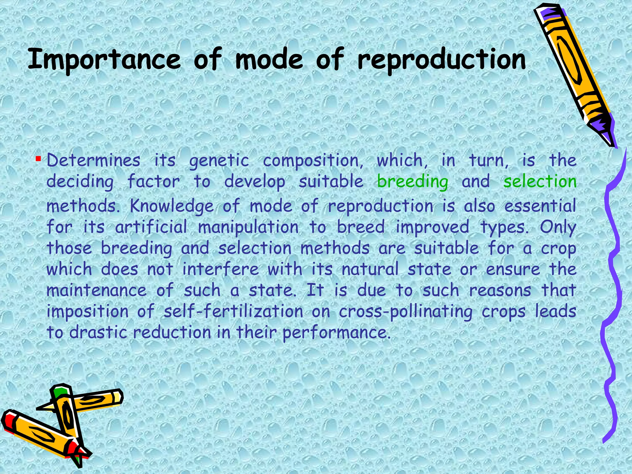 Determines its genetic composition, which, in turn, is the deciding factor to develop suitable  breeding  and  selection  methods. Knowledge of mode of reproduction is also essential for its artificial manipulation to breed improved types. Only those breeding and selection methods are suitable for a crop which does not interfere with its natural state or ensure the maintenance of such a state. It is due to such reasons that imposition of self-fertilization on cross-pollinating crops leads to drastic reduction in their performance. Importance of mode of reproduction 