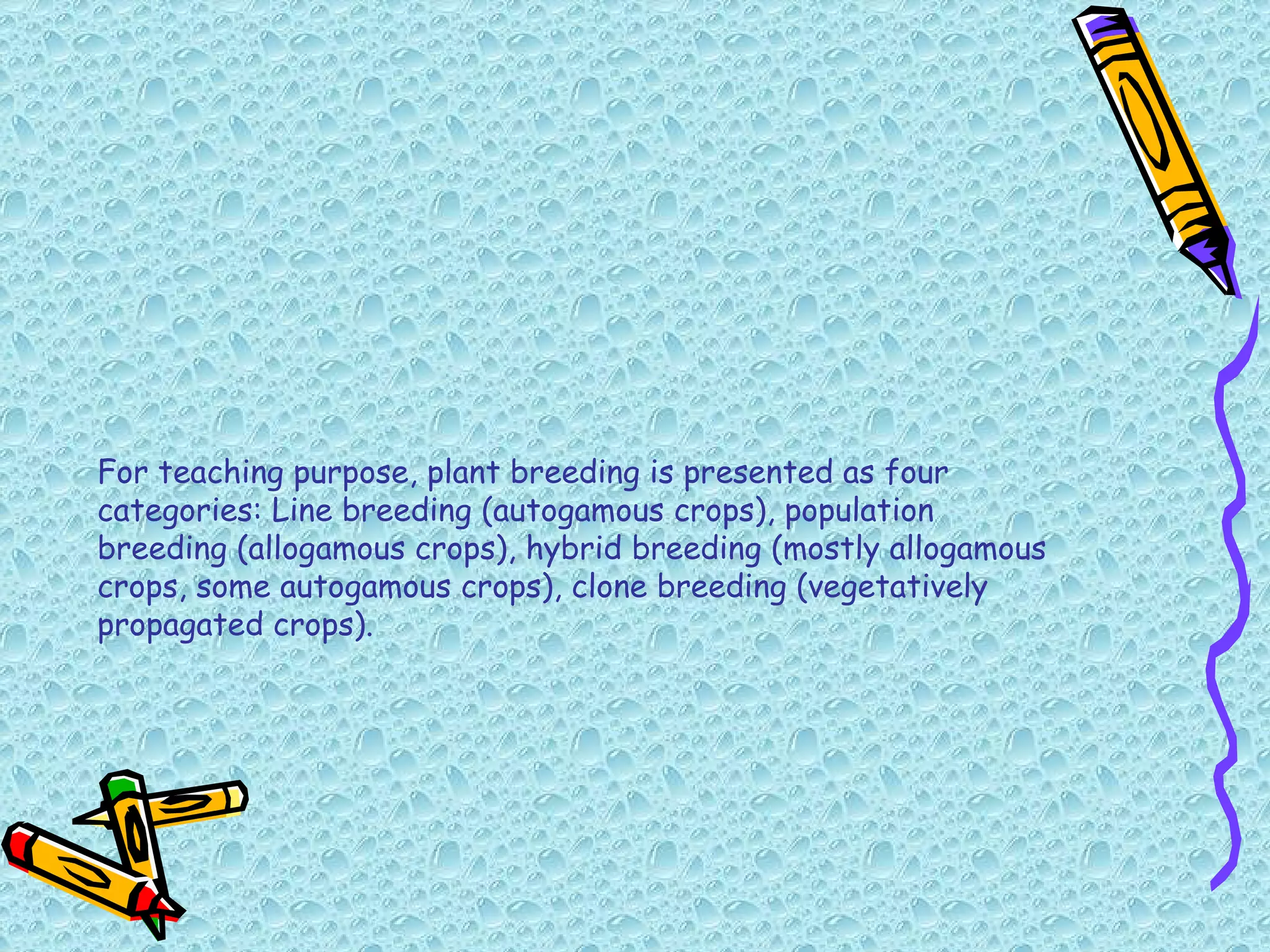 For teaching purpose, plant breeding is presented as four categories: Line breeding (autogamous crops), population breeding (allogamous crops), hybrid breeding (mostly allogamous crops, some autogamous crops), clone breeding (vegetatively propagated crops). 