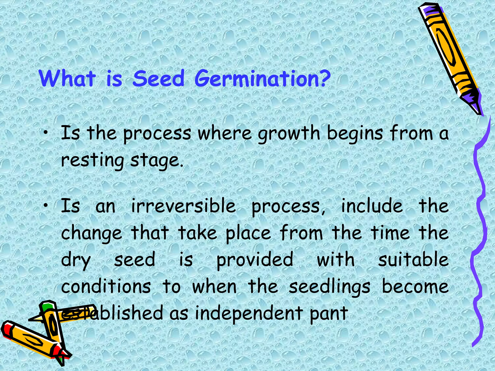 What is Seed Germination? Is the process where growth begins from a resting stage. Is an irreversible process, include the change that take place from the time the dry seed is provided with suitable conditions to when the seedlings become established as independent pant 