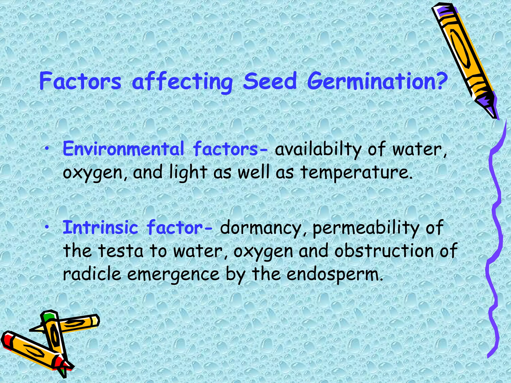 Factors affecting Seed Germination? Environmental factors-  availabilty of water, oxygen, and light as well as temperature. Intrinsic factor-  dormancy, permeability of the testa to water, oxygen and obstruction of radicle emergence by the endosperm.  