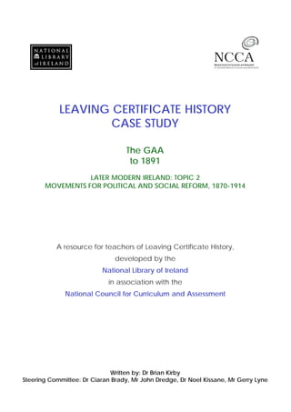 LEAVING CERTIFICATE HISTORY
CASE STUDY
The GAA
to 1891
LATER MODERN IRELAND: TOPIC 2
MOVEMENTS FOR POLITICAL AND SOCIAL REFORM, 1870-1914
A resource for teachers of Leaving Certificate History,
developed by the
National Library of Ireland
in association with the
National Council for Curriculum and Assessment
Written by: Dr Brian Kirby
Steering Committee: Dr Ciaran Brady, Mr John Dredge, Dr Noel Kissane, Mr Gerry Lyne
 