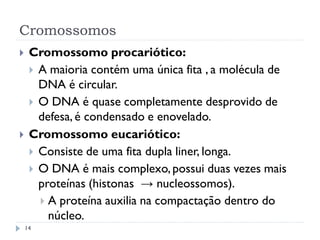 Cromossomos
 Cromossomo procariótico:
 A maioria contém uma única fita , a molécula de
DNA é circular.
 O DNA é quase completamente desprovido de
defesa, é condensado e enovelado.
 Cromossomo eucariótico:
 Consiste de uma fita dupla liner, longa.
 O DNA é mais complexo,possui duas vezes mais
proteínas (histonas → nucleossomos).
 A proteína auxilia na compactação dentro do
núcleo.
14
 