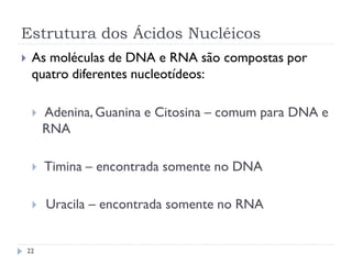 Estrutura dos Ácidos Nucléicos
 As moléculas de DNA e RNA são compostas por
quatro diferentes nucleotídeos:
 Adenina,Guanina e Citosina – comum para DNA e
RNA
 Timina – encontrada somente no DNA
 Uracila – encontrada somente no RNA
22
 