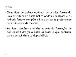 DNA
 Duas fitas de polinucleotídeos associadas formando
uma estrutura de dupla hélice onde as pentoses e os
radicais fosfato compõe a fita e as bases projetam-se
para o interior da mesma;
 As fitas mantêm-se unidas através da formação de
pontes de hidrogênio entre as bases o que contribui
para a estabilidade da dupla hélice;
33
 