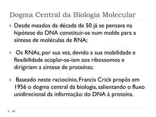 Dogma Central da Biologia Molecular
 Desde meados da década de 50 já se pensava na
hipótese do DNA constituir-se num molde para a
síntese de moléculas de RNA;
 Os RNAs, por sua vez, devido a sua mobilidade e
flexibilidade acoplar-se-iam aos ribossomos e
dirigiriam a síntese de proteínas;
 Baseado neste raciocínio,Francis Crick propôs em
1956 o dogma central da biologia,salientando o fluxo
unidirecional da informação: do DNA à proteína.
44
 