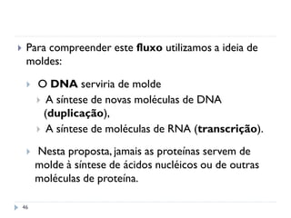 46
 Para compreender este fluxo utilizamos a ideia de
moldes:
 O DNA serviria de molde
 A síntese de novas moléculas de DNA
(duplicação),
 A síntese de moléculas de RNA (transcrição).
 Nesta proposta, jamais as proteínas servem de
molde à síntese de ácidos nucléicos ou de outras
moléculas de proteína.
 