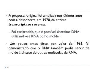• A proposta original foi ampliada nos últimos anos
com a descoberta, em 1970,da enzima
transcriptase reversa.
– Foi esclarecido que é possível sintetizar DNA
utilizando-se RNA como molde .
• Um pouco antes disto, por volta de 1965, foi
demonstrado que o RNA também podia servir de
molde à síntese de outras moléculas de RNA.
47
 