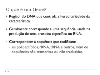 O que é um Gene?
 Região do DNA que controla a hereditariedade da
característica.
 Geralmente corresponde a uma sequência usada na
produção de uma proteína específica ou RNA.
• Correspondem à sequência que codificam:
• os polipeptídeos,rRNA, tRNA e outros, além de
sequências não transcritas ou não traduzidas.
61
 
