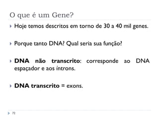 O que é um Gene?
72
 Hoje temos descritos em torno de 30 a 40 mil genes.
 Porque tanto DNA? Qual seria sua função?
 DNA não transcrito: corresponde ao DNA
espaçador e aos íntrons.
 DNA transcrito = exons.
 