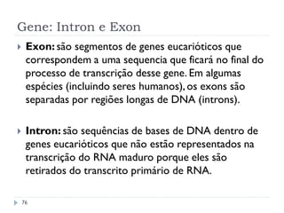 Gene: Intron e Exon
 Exon: são segmentos de genes eucarióticos que
correspondem a uma sequencia que ficará no final do
processo de transcrição desse gene. Em algumas
espécies (incluindo seres humanos),os exons são
separadas por regiões longas de DNA (introns).
 Intron: são sequências de bases de DNA dentro de
genes eucarióticos que não estão representados na
transcrição do RNA maduro porque eles são
retirados do transcrito primário de RNA.
76
 