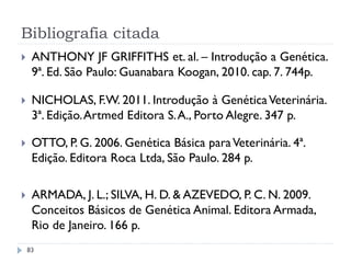 Bibliografia citada
 ANTHONY JF GRIFFITHS et. al. – Introdução a Genética.
9ª. Ed. São Paulo: Guanabara Koogan, 2010. cap. 7. 744p.
 NICHOLAS, F.W. 2011. Introdução à GenéticaVeterinária.
3ª. Edição.Artmed Editora S.A., Porto Alegre. 347 p.
 OTTO, P. G. 2006. Genética Básica paraVeterinária. 4ª.
Edição. Editora Roca Ltda, São Paulo. 284 p.
 ARMADA, J. L.; SILVA, H. D. & AZEVEDO, P. C. N. 2009.
Conceitos Básicos de Genética Animal. Editora Armada,
Rio de Janeiro. 166 p.
83
 