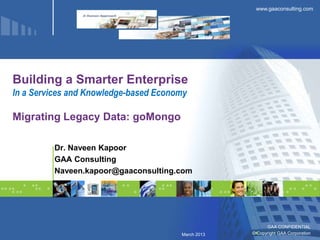 www.gaaconsulting.com




Building a Smarter Enterprise
In a Services and Knowledge-based Economy

Migrating Legacy Data: goMongo

         Dr. Naveen Kapoor
         GAA Consulting
         Naveen.kapoor@gaaconsulting.com




                                                          GAA CONFIDENTIAL
                                       March 2013   © Copyright GAA Corporation
 