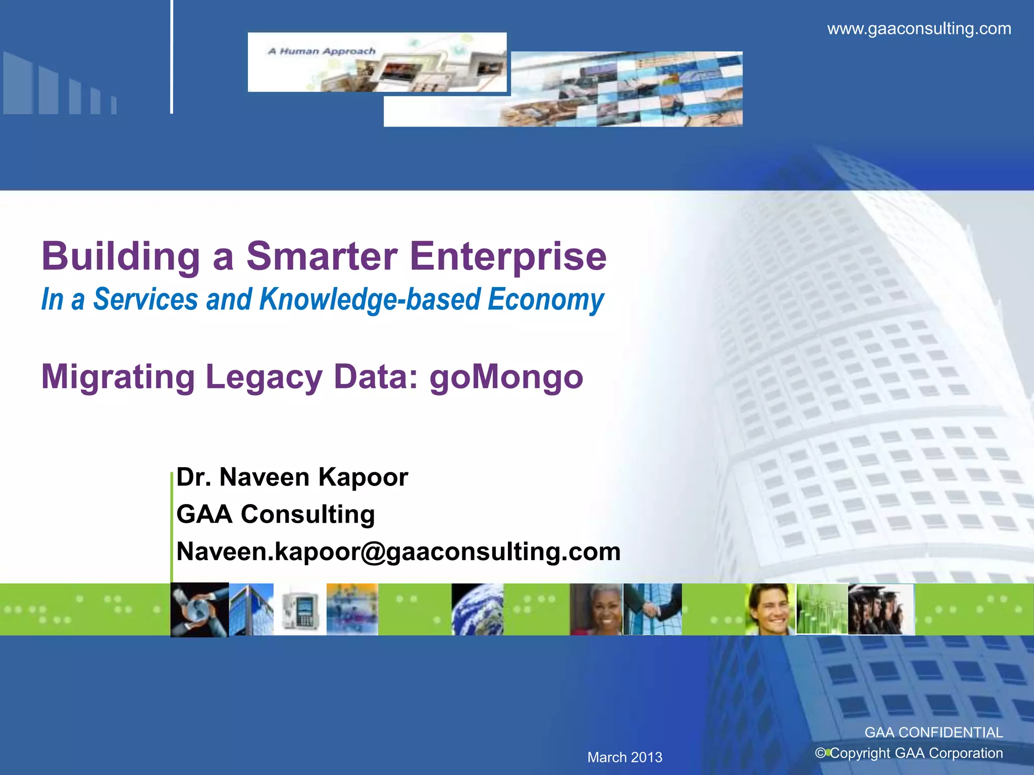 www.gaaconsulting.com




Building a Smarter Enterprise
In a Services and Knowledge-based Economy

Migrating Legacy Data: goMongo

         Dr. Naveen Kapoor
         GAA Consulting
         Naveen.kapoor@gaaconsulting.com




                                                          GAA CONFIDENTIAL
                                       March 2013   © Copyright GAA Corporation
 