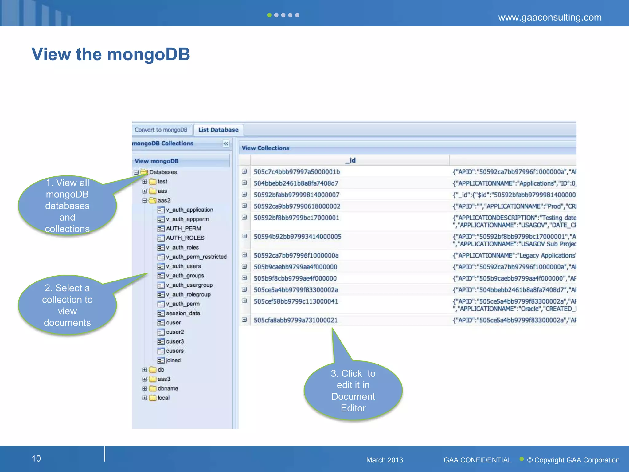 www.gaaconsulting.com



View the mongoDB




     1. View all
     mongoDB
     databases
         and
     collections




      2. Select a
     collection to
         view
     documents




                     3. Click to
                      edit it in
                     Document
                        Editor




10                           March 2013   GAA CONFIDENTIAL   © Copyright GAA Corporation
 