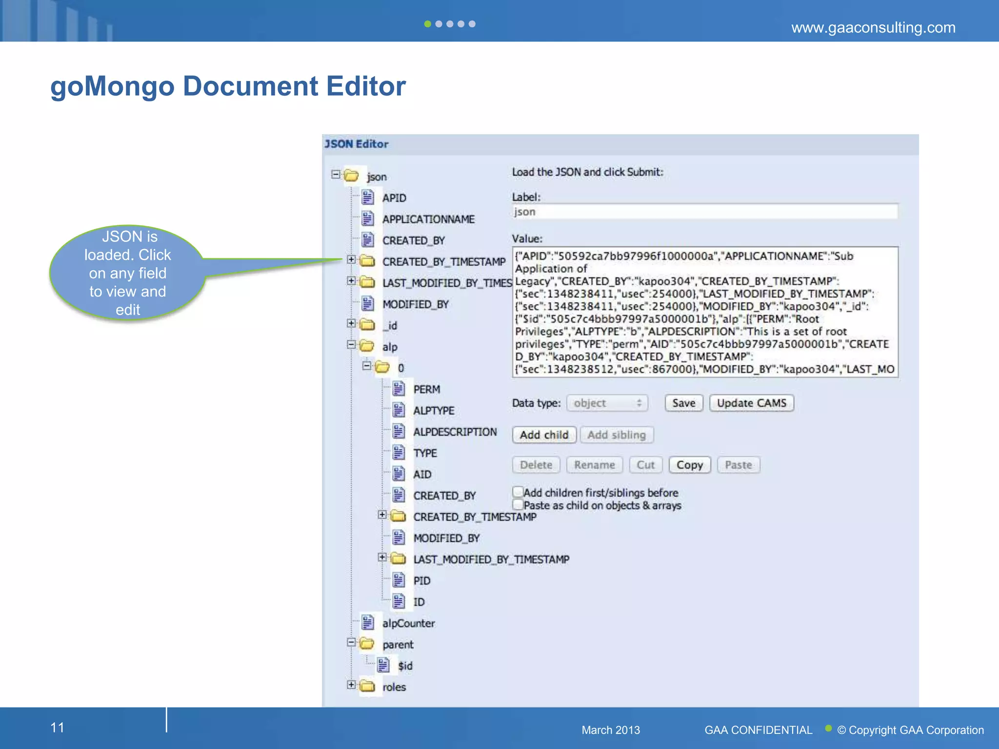 www.gaaconsulting.com



goMongo Document Editor




        JSON is
     loaded. Click
      on any field
      to view and
           edit




11                        March 2013   GAA CONFIDENTIAL   © Copyright GAA Corporation
 