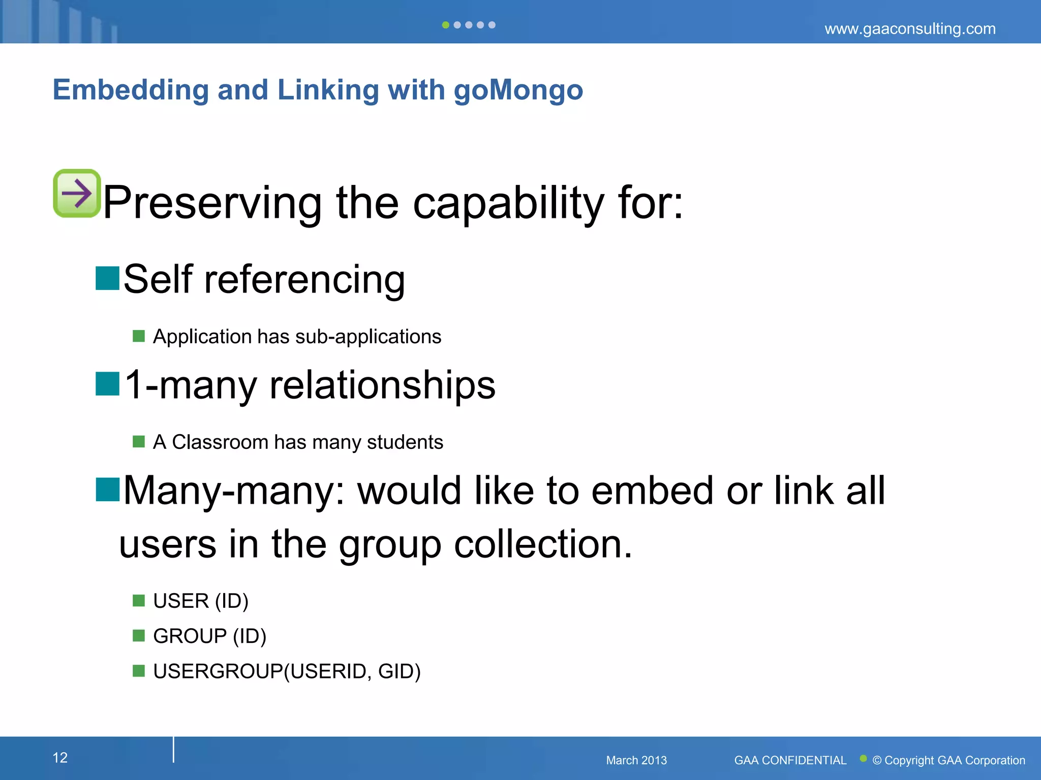 www.gaaconsulting.com



Embedding and Linking with goMongo



     Preserving the capability for:
     Self referencing
        Application has sub-applications

     1-many relationships
        A Classroom has many students

     Many-many: would like to embed or link all
      users in the group collection.
        USER (ID)
        GROUP (ID)
        USERGROUP(USERID, GID)



12                                          March 2013   GAA CONFIDENTIAL   © Copyright GAA Corporation
 
