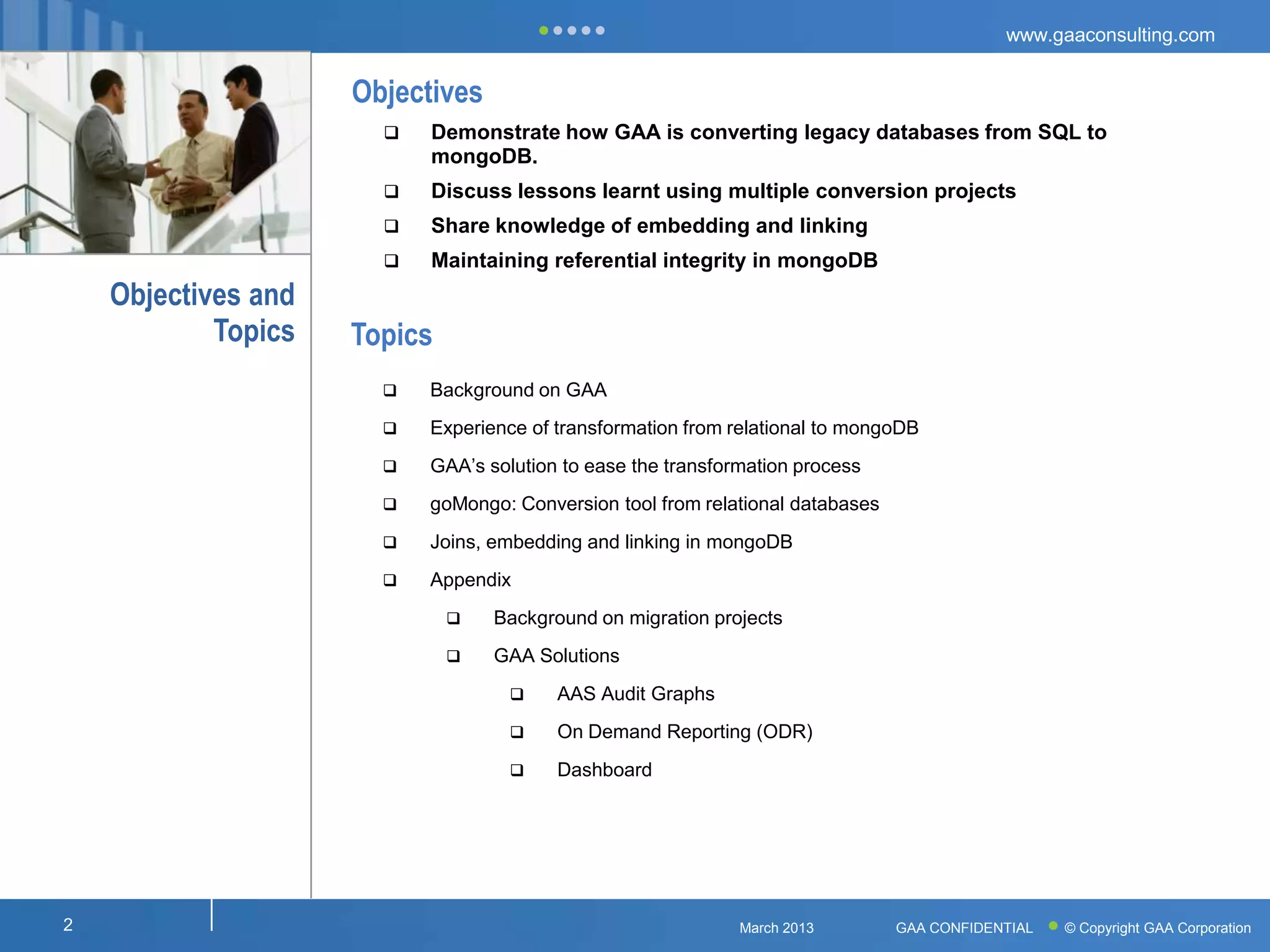 www.gaaconsulting.com


                     Objectives
                          Demonstrate how GAA is converting legacy databases from SQL to
                           mongoDB.
                          Discuss lessons learnt using multiple conversion projects
                          Share knowledge of embedding and linking
                          Maintaining referential integrity in mongoDB
    Objectives and
            Topics   Topics
                          Background on GAA
                          Experience of transformation from relational to mongoDB
                          GAA’s solution to ease the transformation process
                          goMongo: Conversion tool from relational databases
                          Joins, embedding and linking in mongoDB
                          Appendix
                                 Background on migration projects
                                 GAA Solutions
                                        AAS Audit Graphs
                                        On Demand Reporting (ODR)
                                        Dashboard




2                                                             March 2013        GAA CONFIDENTIAL   © Copyright GAA Corporation
 