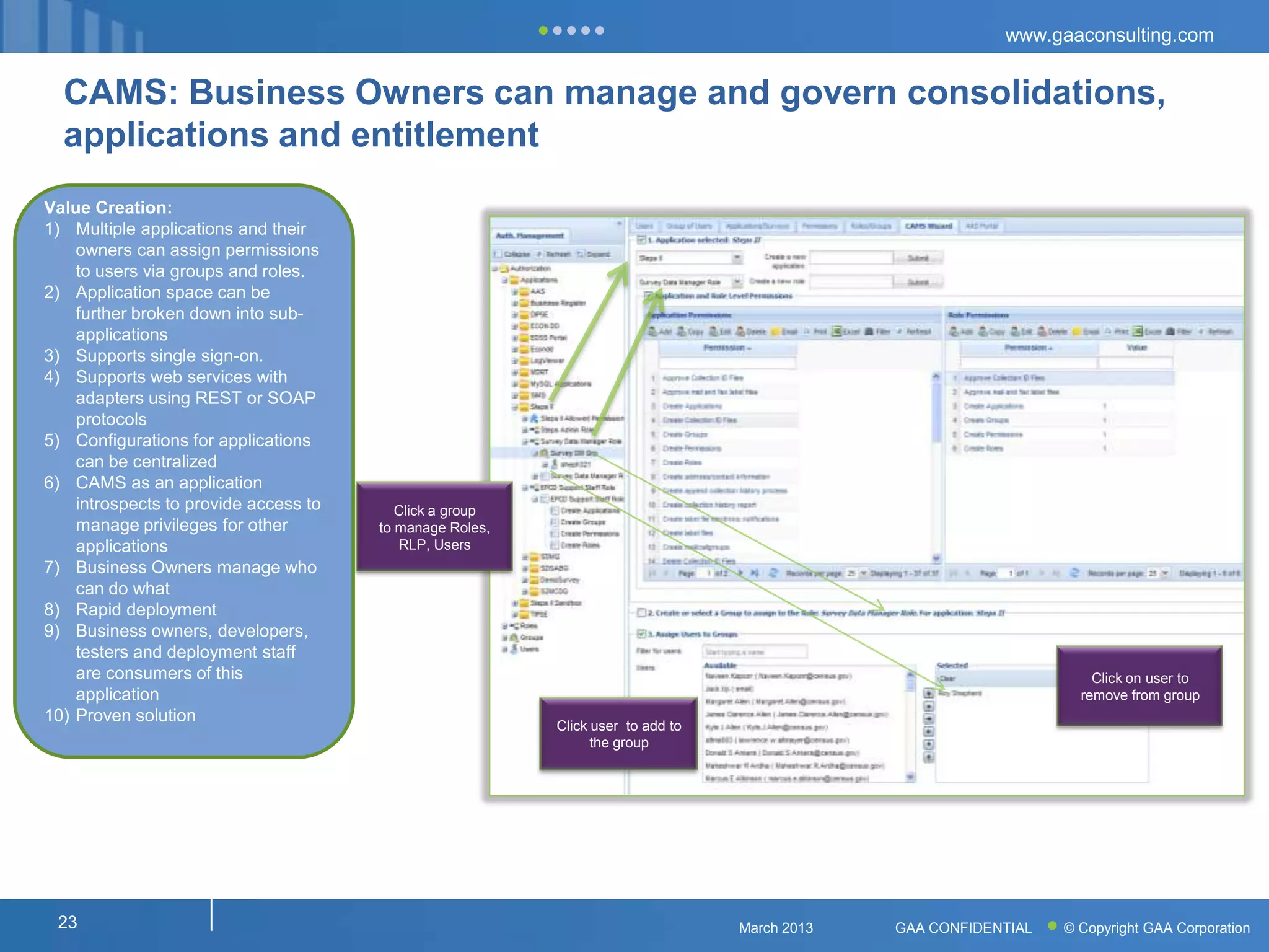 www.gaaconsulting.com


  CAMS: Business Owners can manage and govern consolidations,
  applications and entitlement
Value Creation:
1) Multiple applications and their
    owners can assign permissions
    to users via groups and roles.
2) Application space can be
    further broken down into sub-
    applications
3) Supports single sign-on.
4) Supports web services with
    adapters using REST or SOAP
    protocols
5) Configurations for applications
    can be centralized
6) CAMS as an application
    introspects to provide access to      Click a group
    manage privileges for other        to manage Roles,
    applications                          RLP, Users
7) Business Owners manage who
    can do what
8) Rapid deployment
9) Business owners, developers,
    testers and deployment staff
    are consumers of this                                                                                            Click on user to
    application                                                                                                    remove from group
10) Proven solution
                                                          Click user to add to
                                                                the group




 23                                                                              March 2013   GAA CONFIDENTIAL   © Copyright GAA Corporation
 