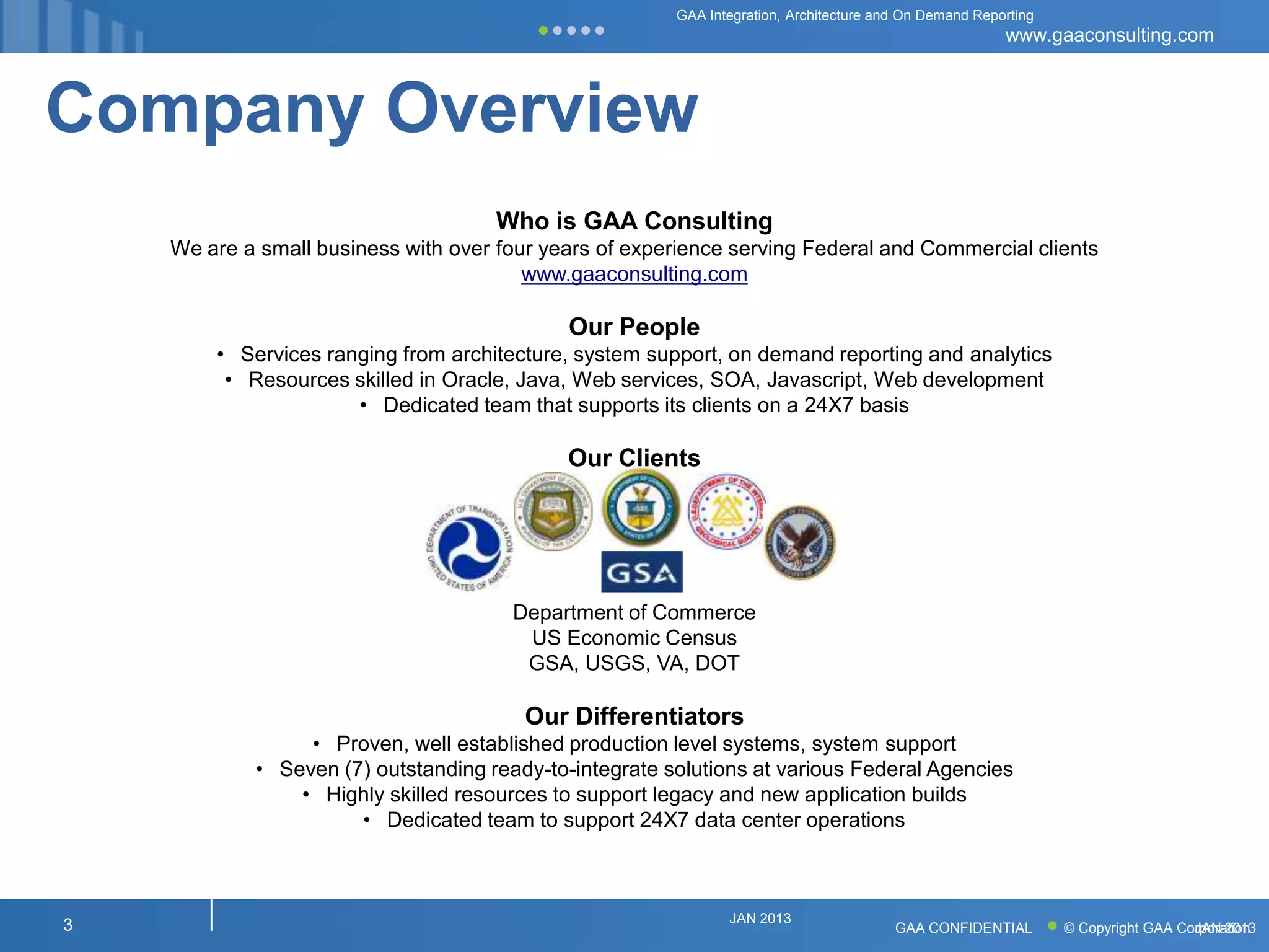 GAA Integration, Architecture and On Demand Reporting
                                                                                                        www.gaaconsulting.com



Company Overview
                                      Who is GAA Consulting
    We are a small business with over four years of experience serving Federal and Commercial clients
                                         www.gaaconsulting.com

                                             Our People
        • Services ranging from architecture, system support, on demand reporting and analytics
         • Resources skilled in Oracle, Java, Web services, SOA, Javascript, Web development
                      • Dedicated team that supports its clients on a 24X7 basis

                                             Our Clients




                                       Department of Commerce
                                        US Economic Census
                                        GSA, USGS, VA, DOT

                                         Our Differentiators
                 • Proven, well established production level systems, system support
            • Seven (7) outstanding ready-to-integrate solutions at various Federal Agencies
                • Highly skilled resources to support legacy and new application builds
                      • Dedicated team to support 24X7 data center operations



                                                               JAN 2013
3                                                                                       GAA CONFIDENTIAL        © Copyright GAA Corporation
                                                                                                                                  JAN 2013
 