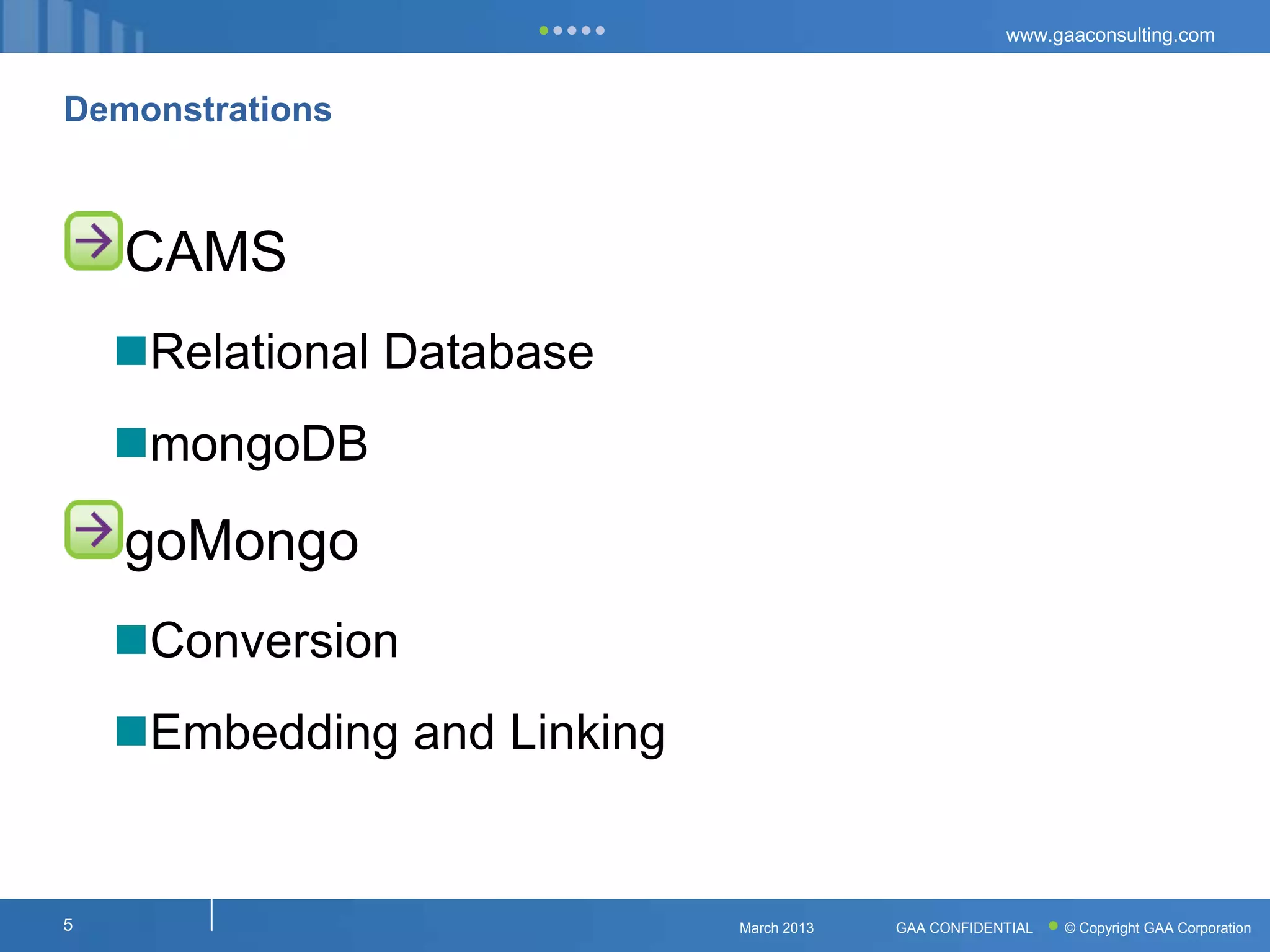 www.gaaconsulting.com



Demonstrations



    CAMS
    Relational Database
    mongoDB

    goMongo
    Conversion
    Embedding and Linking


5                            March 2013   GAA CONFIDENTIAL   © Copyright GAA Corporation
 