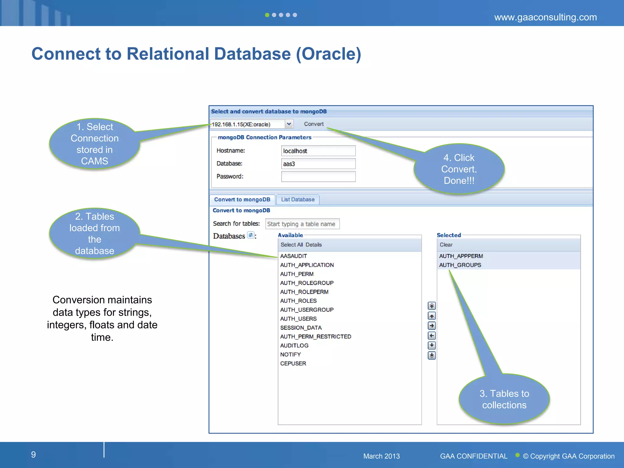 www.gaaconsulting.com



Connect to Relational Database (Oracle)



          1. Select
         Connection
          stored in
           CAMS                                        4. Click
                                                       Convert.
                                                       Done!!!


           2. Tables
         loaded from
              the
           database




      Conversion maintains
      data types for strings,
    integers, floats and date
               time.




                                                                  3. Tables to
                                                                  collections




9                                         March 2013   GAA CONFIDENTIAL     © Copyright GAA Corporation
 