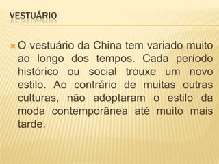 VestuárioO vestuário da China tem variado muito ao longo dos tempos. Cada período histórico ou social trouxe um novo estilo. Ao contrário de muitas outras culturas, não adoptaram o estilo da moda contemporânea até muito mais tarde.