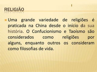 ReligiãoUma grande variedade de religiões é praticada na China desde o início da sua história. O Confucionismo e Taoísmo são considerados como religiões por alguns, enquanto outros os consideram como filosofias de vida.