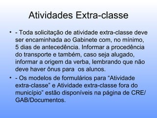 Atividades Extra-classe
• - Toda solicitação de atividade extra-classe deve
  ser encaminhada ao Gabinete com, no mínimo,
  5 dias de antecedência. Informar a procedência
  do transporte e também, caso seja alugado,
  informar a origem da verba, lembrando que não
  deve haver ônus para os alunos.
• - Os modelos de formulários para “Atividade
  extra-classe” e Atividade extra-classe fora do
  município” estão disponíveis na página de CRE/
  GAB/Documentos.
 