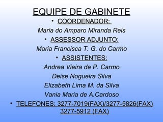 EQUIPE DE GABINETE
            • COORDENADOR:
       Maria do Amparo Miranda Reis
         • ASSESSOR ADJUNTO:
       Maria Francisca T. G. do Carmo
              • ASSISTENTES:
         Andrea Vieira de P. Carmo
            Deise Nogueira Silva
         Elizabeth Lima M. da Silva
         Vania Maria de A.Cardoso
• TELEFONES: 3277-7019(FAX)/3277-5826(FAX)
                3277-5912 (FAX)
 