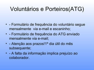 Voluntários e Porteiros(ATG)

• - Formulário de frequência do voluntário segue
  mensalmente via e-mail e escaninho;
• - Formulário de frequência do ATG enviado
  mensalmente via e-mail;
• - Atenção aos prazos!1º dia útil do mês
  subsequente;
• - A falta da informação implica prejuízo ao
  colaborador.
 