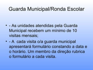 Guarda Municipal/Ronda Escolar


• - As unidades atendidas pela Guarda
  Municipal recebem um mínimo de 10
  visitas mensais;
• - A cada visita o/a guarda municipal
  apresentará formulário constando a data e
  o horário. Um membro da direção rubrica
  o formulário a cada visita.
 