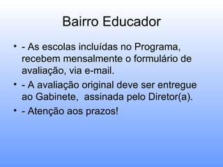 Bairro Educador
• - As escolas incluídas no Programa,
  recebem mensalmente o formulário de
  avaliação, via e-mail.
• - A avaliação original deve ser entregue
  ao Gabinete, assinada pelo Diretor(a).
• - Atenção aos prazos!
 