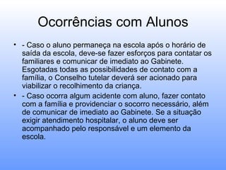 Ocorrências com Alunos
• - Caso o aluno permaneça na escola após o horário de
  saída da escola, deve-se fazer esforços para contatar os
  familiares e comunicar de imediato ao Gabinete.
  Esgotadas todas as possibilidades de contato com a
  família, o Conselho tutelar deverá ser acionado para
  viabilizar o recolhimento da criança.
• - Caso ocorra algum acidente com aluno, fazer contato
  com a família e providenciar o socorro necessário, além
  de comunicar de imediato ao Gabinete. Se a situação
  exigir atendimento hospitalar, o aluno deve ser
  acompanhado pelo responsável e um elemento da
  escola.
 