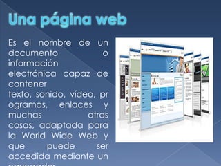 Es el nombre de un
documento
o
información
electrónica capaz de
contener
texto, sonido, vídeo, pr
ogramas, enlaces y
muchas
otras
cosas, adaptada para
la World Wide Web y
que
puede
ser
accedida mediante un

 