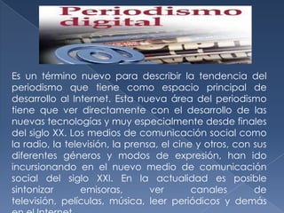 Es un término nuevo para describir la tendencia del
periodismo que tiene como espacio principal de
desarrollo al Internet. Esta nueva área del periodismo
tiene que ver directamente con el desarrollo de las
nuevas tecnologías y muy especialmente desde finales
del siglo XX. Los medios de comunicación social como
la radio, la televisión, la prensa, el cine y otros, con sus
diferentes géneros y modos de expresión, han ido
incursionando en el nuevo medio de comunicación
social del siglo XXI. En la actualidad es posible
sintonizar
emisoras,
ver
canales
de
televisión, películas, música, leer periódicos y demás

 