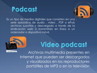 Es un tipo de medios digitales que consisten en una
serie episódica de audio , vídeo , PDF o ePub
archivos suscritos y descargado a través de la
sindicación web o transmitido en línea a un
ordenador o dispositivo móvil.

Archivos multimedia presentes en
Internet que pueden ser descargados
y visualizados en los reproductores
portátiles de MP3 o en la televisión

 