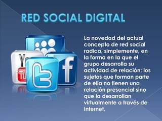 La novedad del actual
concepto de red social
radica, simplemente, en
la forma en la que el
grupo desarrolla su
actividad de relación; los
sujetos que forman parte
de ella no tienen una
relación presencial sino
que la desarrollan
virtualmente a través de
Internet.

 