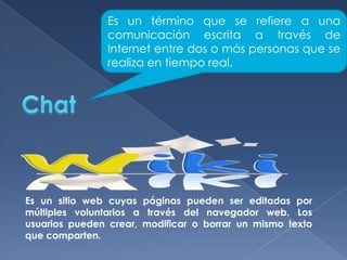 Es un término que se refiere a una
comunicación escrita a través de
Internet entre dos o más personas que se
realiza en tiempo real.

Es un sitio web cuyas páginas pueden ser editadas por
múltiples voluntarios a través del navegador web. Los
usuarios pueden crear, modificar o borrar un mismo texto
que comparten.

 