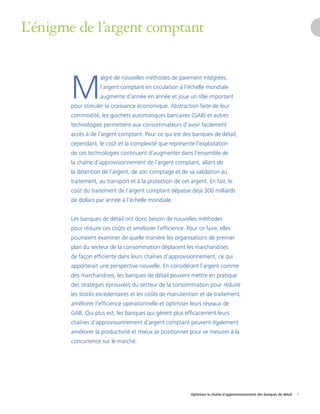 Optimiser la chaîne d’approvisionnement des banques de détail 1
L’énigme de l’argent comptant
pour stimuler la cr
M
algré de nouvelles méthodes de paiement intégrées,
l’argent comptant en circulation à l’échelle mondiale
augmente d’année en année et joue un rôle important
oissance économique. Abstraction faite de leur
commodité, les guichets automatiques bancaires (GAB) et autres
technologies permettent aux consommateurs d’avoir facilement
accès à de l’argent comptant. Pour ce qui est des banques de détail,
cependant, le coût et la complexité que représente l’exploitation
de ces technologies continuent d’augmenter dans l’ensemble de
la chaîne d’approvisionnement de l’argent comptant, allant de
la détention de l’argent, de son comptage et de sa validation au
traitement, au transport et à la protection de cet argent. En fait, le
coût du traitement de l’argent comptant dépasse déjà 300 milliards
de dollars par année à l’échelle mondiale.
Les banques de détail ont donc besoin de nouvelles méthodes
pour réduire ces coûts et améliorer l’efficience. Pour ce faire, elles
pourraient examiner de quelle manière les organisations de premier
plan du secteur de la consommation déplacent les marchandises
de façon efficiente dans leurs chaînes d’approvisionnement, ce qui
apporterait une perspective nouvelle. En considérant l’argent comme
des marchandises, les banques de détail peuvent mettre en pratique
des stratégies éprouvées du secteur de la consommation pour réduire
les stocks excédentaires et les coûts de manutention et de traitement,
améliorer l’efficience opérationnelle et optimiser leurs réseaux de
GAB. Qui plus est, les banques qui gèrent plus efficacement leurs
chaînes d’approvisionnement d’argent comptant peuvent également
améliorer la productivité et mieux se positionner pour se mesurer à la
concurrence sur le marché.
 