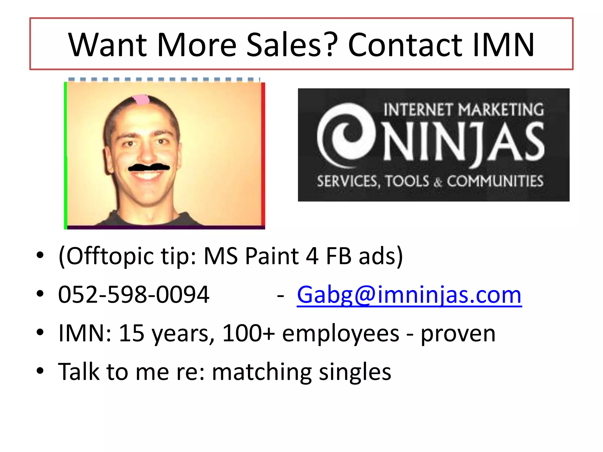 Want More Sales? Contact IMN

•
•
•
•

(Offtopic tip: MS Paint 4 FB ads)
052-598-0094
- Gabg@imninjas.com
IMN: 15 years, 100+ employees - proven
Talk to me re: matching singles

 