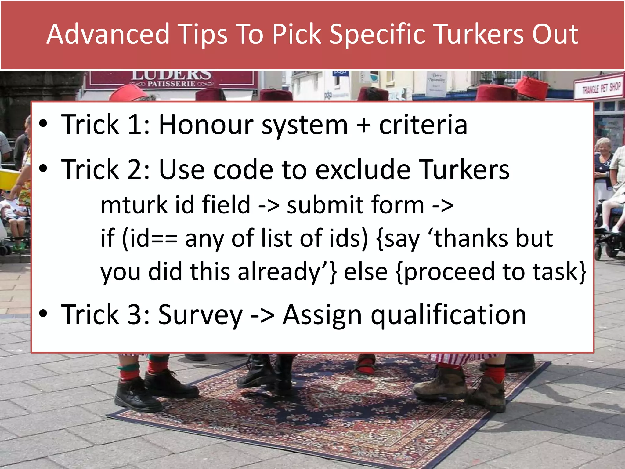 Advanced Tips To Pick Specific Turkers Out

• Trick 1: Honour system + criteria
• Trick 2: Use code to exclude Turkers
mturk id field -> submit form ->
if (id== any of list of ids) {say ‘thanks but
you did this already’} else {proceed to task}

• Trick 3: Survey -> Assign qualification

 