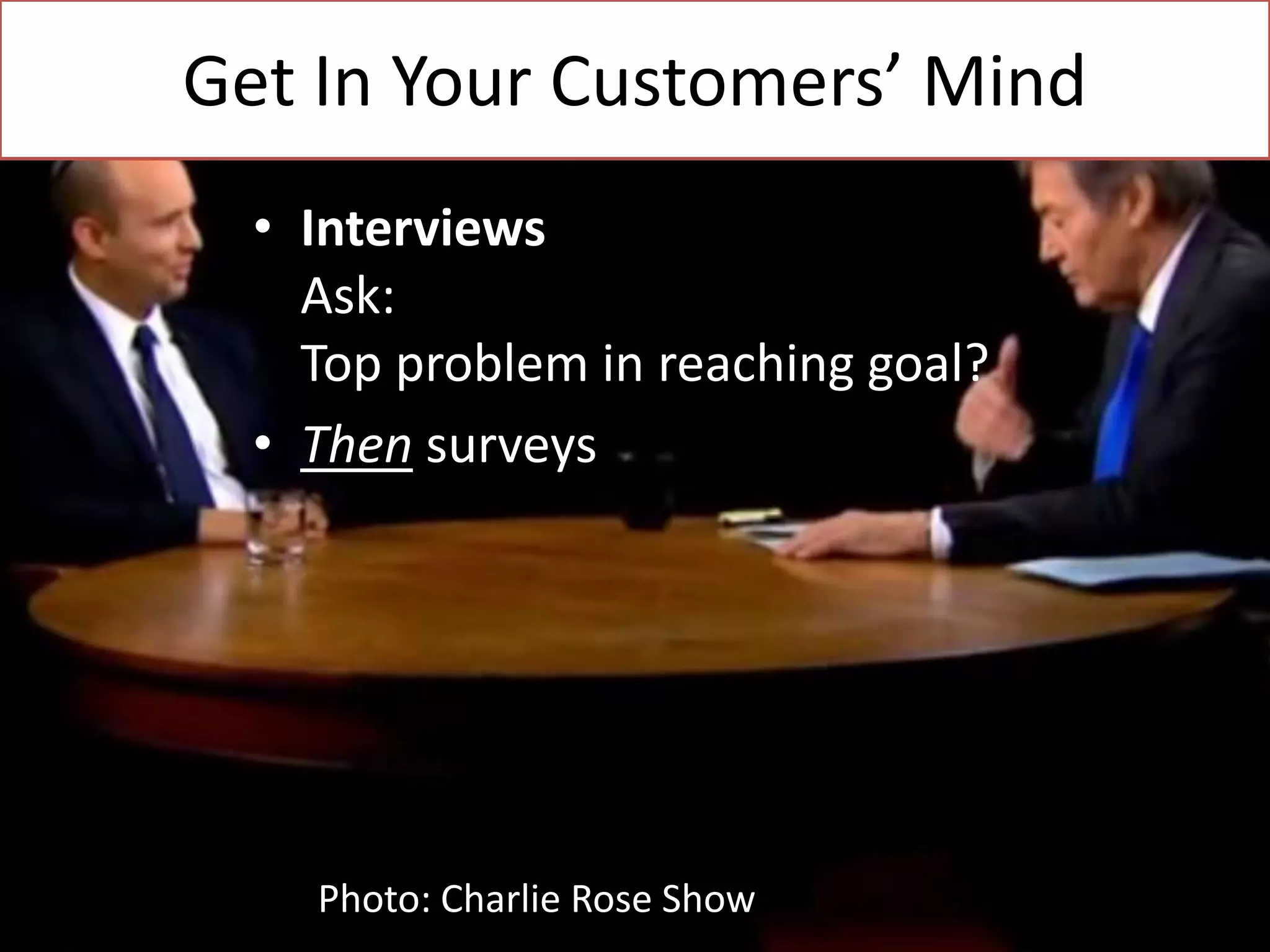 Get In Your Customers’ Mind
• Interviews
Ask:
Top problem in reaching goal?
• Then surveys

Photo: Charlie Rose Show

 