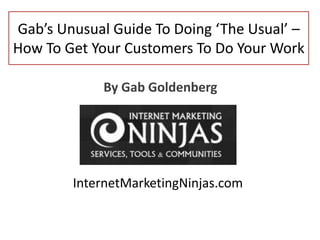Gab’s Unusual Guide To Doing ‘The Usual’ –
How To Get Your Customers To Do Your Work
By Gab Goldenberg

InternetMarketingNinjas.com

 
