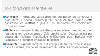 ■Continuité - lorsqu'une application est composée de composants
granulaires, il devient beaucoup plus facile de faire évoluer cette
application en mettant à jour et en améliorant ces composants
individuellement.
■Résilience - maintenir la disponibilité et la réactivité en cas d'échec d'un
regroupement de conteneurs. Cela signifie qu'un Datacenter n'a pas
besoin de répliquer l'application entièrement pour basculer vers
l'application secondaire en cas de défaillance !
■Évolutivité - capacité intégrée des charges de travail de se multiplier
dans le système, afin de les redimensionner selon des règles définies
Trois fonctions essentielles
 