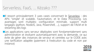 ■Il ressort principalement 3 uses cases concernant le Serverless : des
APIs "simple" et scalable, l'automation, et le Data Processing. Les
avantages sont multiples: configuration minimale, support multi
langages (python, NodeJS, Java, Powershell, ...), support de l'ALM et le
streaming des logs
■Les applications sans serveur déployées sont fondamentalement sans
administration et évoluent automatiquement avec la demande, ce qui
évite de gérer des instances de serveur et centrées sur le CODE avec
une tarification adaptée (paiement à l'exécution du code et non par
instance)
Serverless, FaaS, … Kézako ???
 